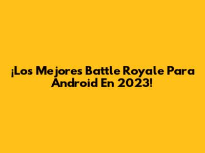 ¡Los Mejores Battle Royale Para Android En 2023!