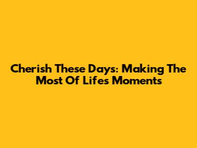  Cherish These Days: Making The Most Of Life's Moments