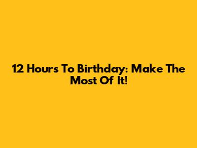 12 Hours To Birthday: Make The Most Of It!