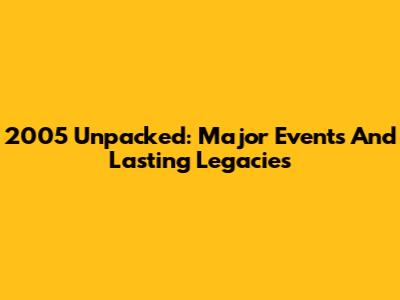 2005 Unpacked: Major Events And Lasting Legacies