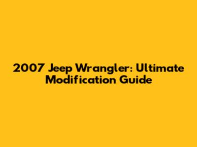 2007 Jeep Wrangler: Ultimate Modification Guide