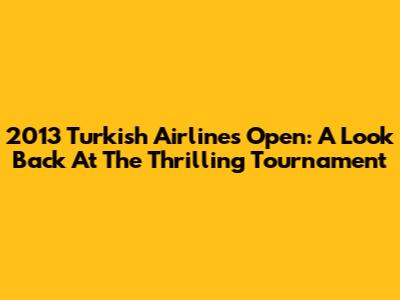 2013 Turkish Airlines Open: A Look Back At The Thrilling Tournament