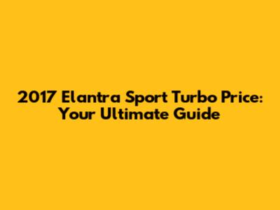 2017 Elantra Sport Turbo Price: Your Ultimate Guide