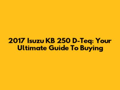 2017 Isuzu KB 250 D-Teq: Your Ultimate Guide To Buying
