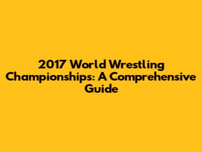 2017 World Wrestling Championships: A Comprehensive Guide