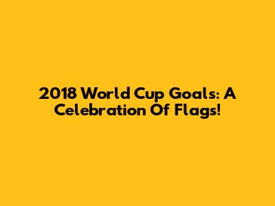 2018 World Cup Goals: A Celebration Of Flags!