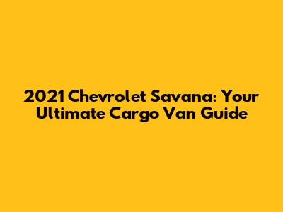 2021 Chevrolet Savana: Your Ultimate Cargo Van Guide