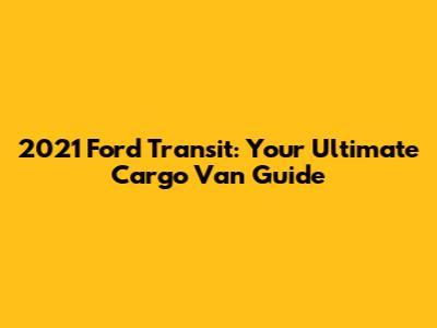 2021 Ford Transit: Your Ultimate Cargo Van Guide