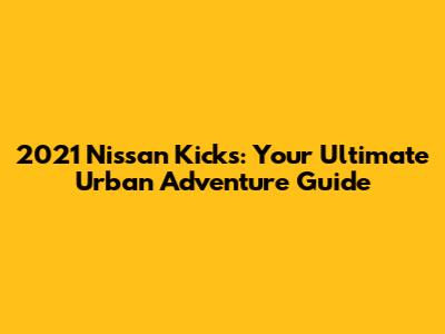 2021 Nissan Kicks: Your Ultimate Urban Adventure Guide