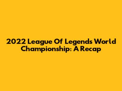2022 League Of Legends World Championship: A Recap