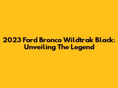 2023 Ford Bronco Wildtrak Black: Unveiling The Legend