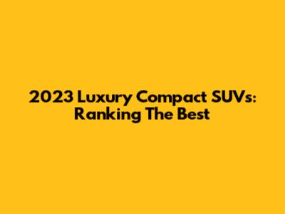 2023 Luxury Compact SUVs: Ranking The Best