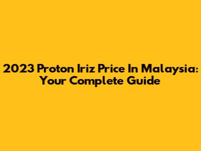 2023 Proton Iriz Price In Malaysia: Your Complete Guide