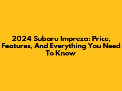 2024 Subaru Impreza: Price, Features, And Everything You Need To Know
