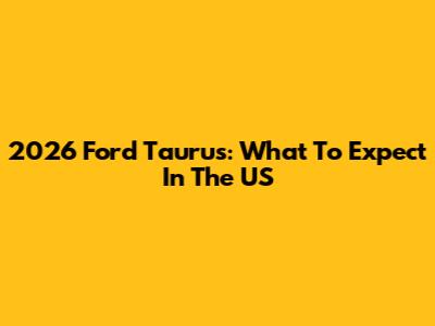 2026 Ford Taurus: What To Expect In The US