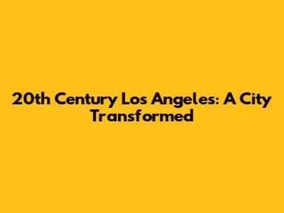 20th Century Los Angeles: A City Transformed