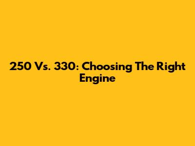 250 Vs. 330: Choosing The Right Engine