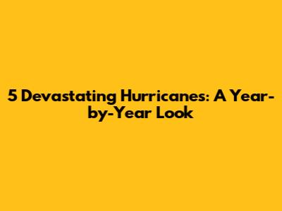 5 Devastating Hurricanes: A Year-by-Year Look