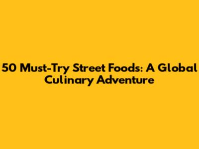 50 Must-Try Street Foods: A Global Culinary Adventure