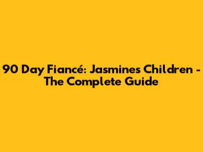 90 Day Fiancé: Jasmine's Children - The Complete Guide