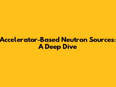 Accelerator-Based Neutron Sources: A Deep Dive