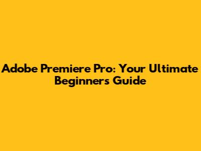 Adobe Premiere Pro: Your Ultimate Beginner's Guide