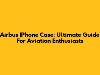 Airbus IPhone Case: Ultimate Guide For Aviation Enthusiasts
