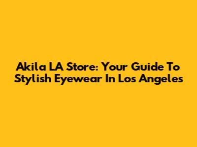 Akila LA Store: Your Guide To Stylish Eyewear In Los Angeles