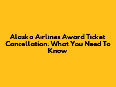 Alaska Airlines Award Ticket Cancellation: What You Need To Know