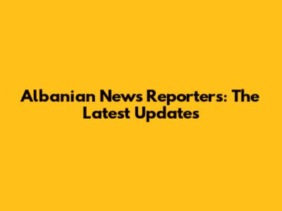 Albanian News Reporters: The Latest Updates