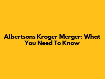 Albertsons Kroger Merger: What You Need To Know