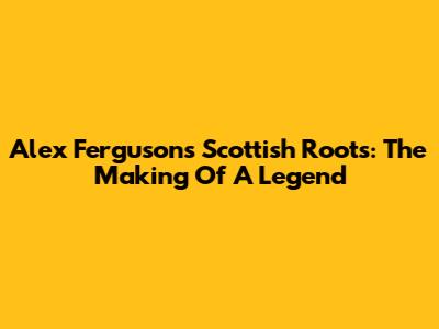 Alex Ferguson's Scottish Roots: The Making Of A Legend
