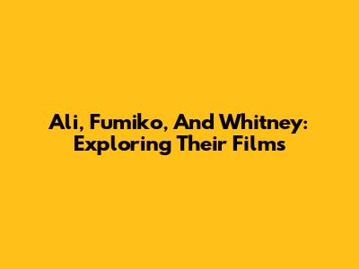 Ali, Fumiko, And Whitney: Exploring Their Films