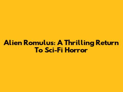 Alien Romulus: A Thrilling Return To Sci-Fi Horror