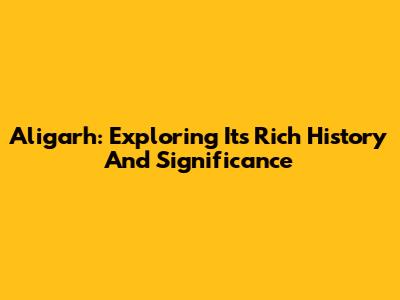 Aligarh: Exploring Its Rich History And Significance