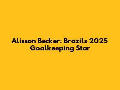 Alisson Becker: Brazil's 2025 Goalkeeping Star