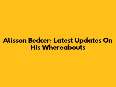 Alisson Becker: Latest Updates On His Whereabouts