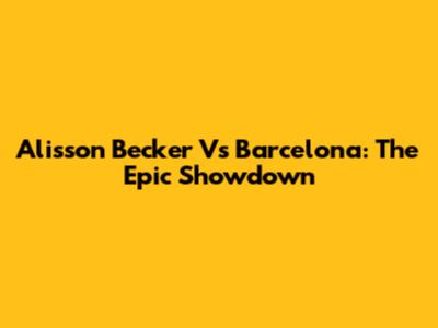 Alisson Becker Vs Barcelona: The Epic Showdown