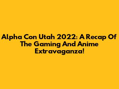 Alpha Con Utah 2022: A Recap Of The Gaming And Anime Extravaganza!