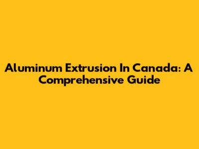 Aluminum Extrusion In Canada: A Comprehensive Guide