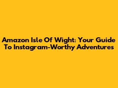 Amazon Isle Of Wight: Your Guide To Instagram-Worthy Adventures