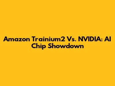 Amazon Trainium2 Vs. NVIDIA: AI Chip Showdown