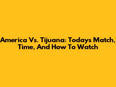 America Vs. Tijuana: Today's Match, Time, And How To Watch