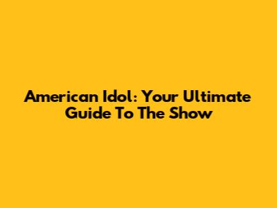 American Idol: Your Ultimate Guide To The Show