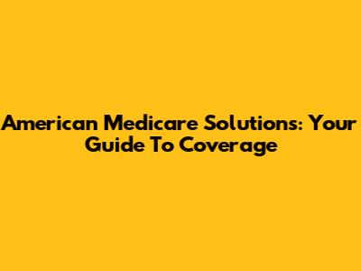 American Medicare Solutions: Your Guide To Coverage