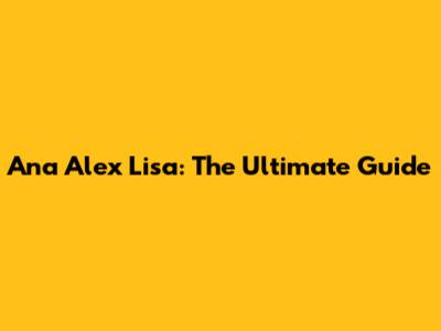 Ana Alex Lisa: The Ultimate Guide