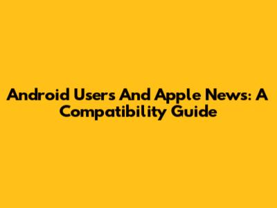 Android Users And Apple News: A Compatibility Guide