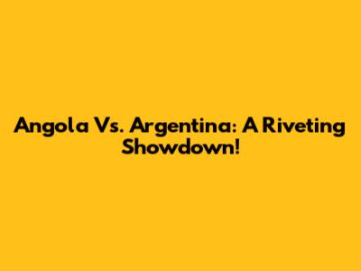 Angola Vs. Argentina: A Riveting Showdown!
