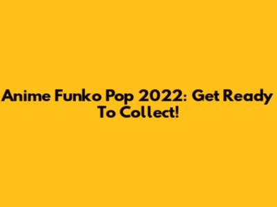 Anime Funko Pop 2022: Get Ready To Collect!
