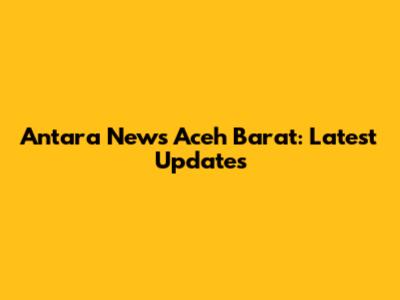 Antara News Aceh Barat: Latest Updates